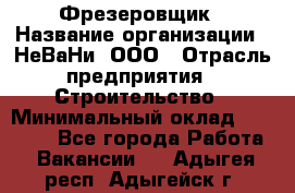 Фрезеровщик › Название организации ­ НеВаНи, ООО › Отрасль предприятия ­ Строительство › Минимальный оклад ­ 60 000 - Все города Работа » Вакансии   . Адыгея респ.,Адыгейск г.